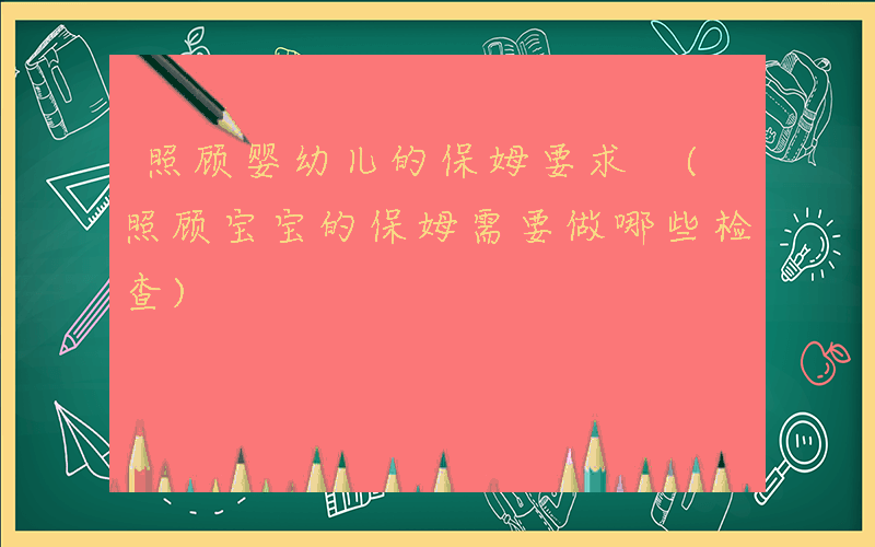 照顾婴幼儿的保姆要求 (照顾宝宝的保姆需要做哪些检查)